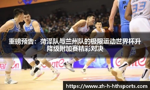 重磅预告:菏泽队与兰州队的极限运动世界杯升降级附加赛精彩对决